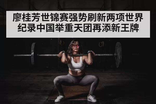廖桂芳世锦赛强势刷新两项世界纪录中国举重天团再添新王牌