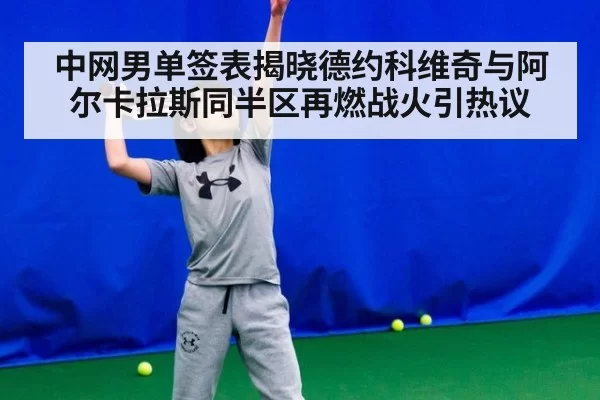 中网男单签表揭晓德约科维奇与阿尔卡拉斯同半区再燃战火引热议