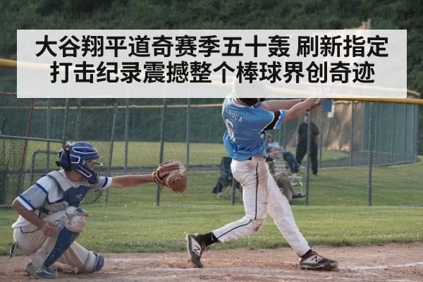 大谷翔平道奇赛季五十轰 刷新指定打击纪录震撼整个棒球界创奇迹